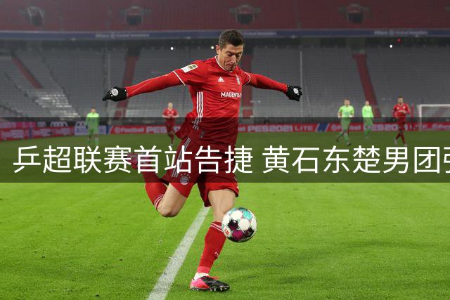 乒超联赛首站告捷 黄石东楚男团强势斩获两连胜