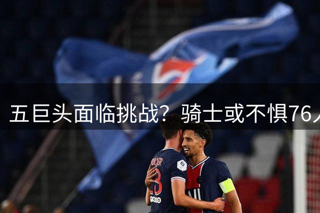 五巨头面临挑战？骑士或不惧76人豪阵