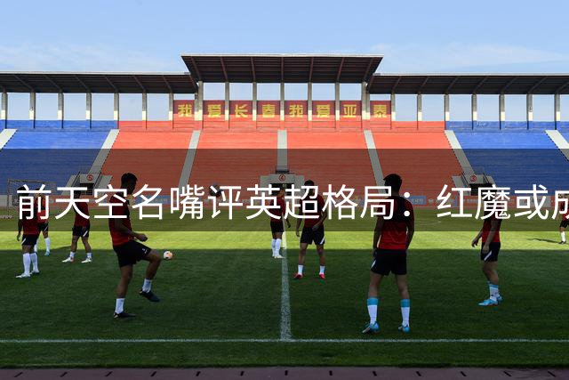 前天空名嘴评英超格局：红魔或成枪手头号劲敌 蓝军乱象引争议