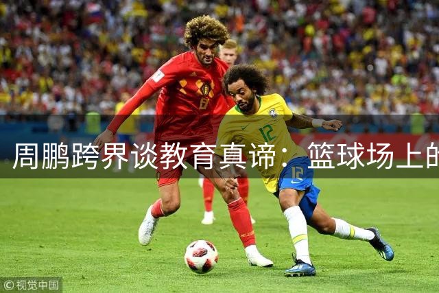 周鹏跨界谈教育真谛：篮球场上的拼搏精神如何点亮孩子未来