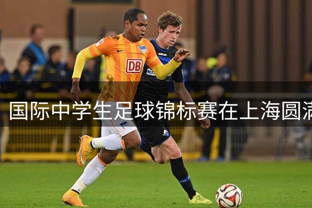 国际中学生足球锦标赛在上海圆满闭幕 多国青少年共享足球盛宴