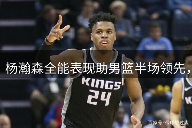 杨瀚森全能表现助男篮半场领先，NBA级实力展现