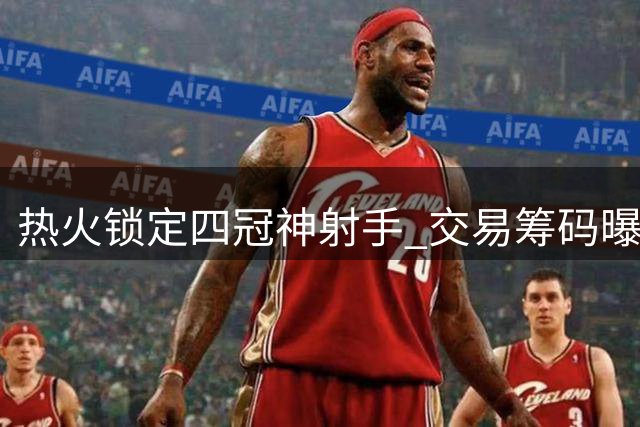 热火锁定四冠神射手 交易筹码曝光引热议