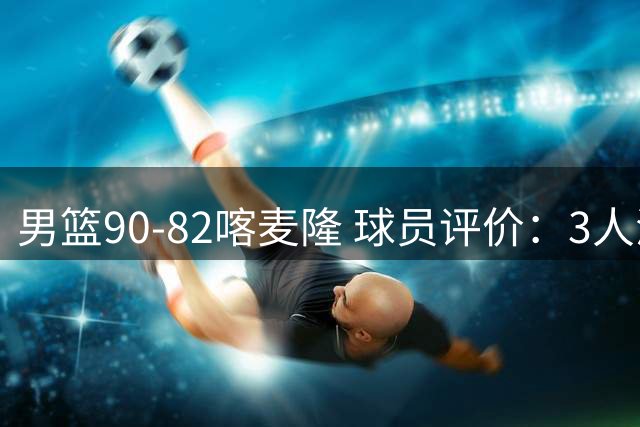 男篮90-82喀麦隆 球员评价：3人满分，5人及格，4人低迷