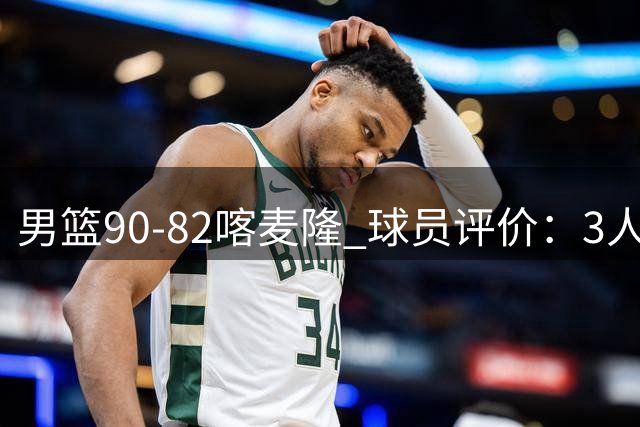 男篮90-82喀麦隆 球员评价：3人满分，5人及格，4人低迷