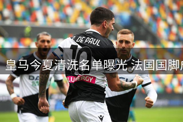 皇马今夏清洗名单曝光 法国国脚成套现首选却遭球员抵制