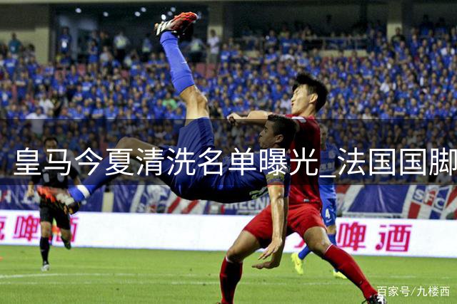 皇马今夏清洗名单曝光 法国国脚成套现首选却遭球员抵制