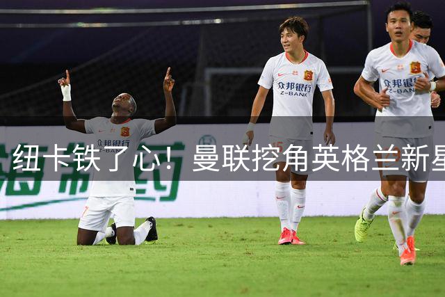 纽卡铁了心！曼联挖角英格兰新星遭强硬回绝 霍尔成重建核心