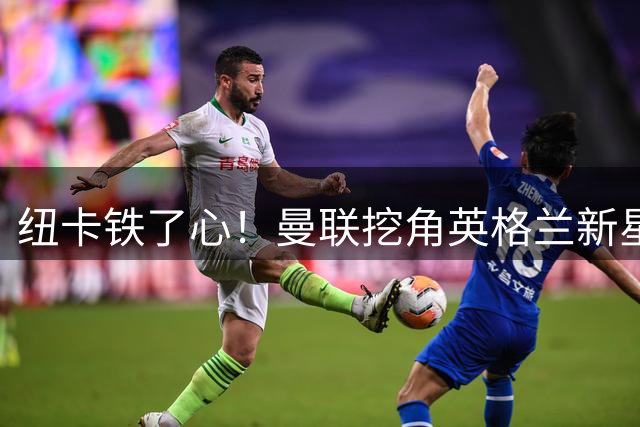 纽卡铁了心！曼联挖角英格兰新星遭强硬回绝 霍尔成重建核心