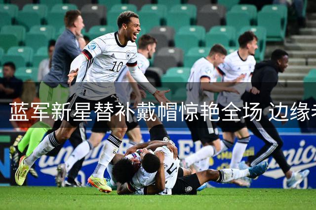 蓝军新星替补戴帽惊艳全场 边缘老将离队倒计时开启