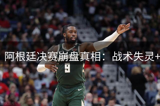 阿根廷决赛崩盘真相：战术失灵+情绪失控酿成惨败