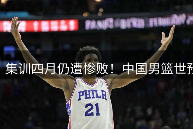 集训四月仍遭惨败！中国男篮世预赛迎大考，郭士强面临下课？