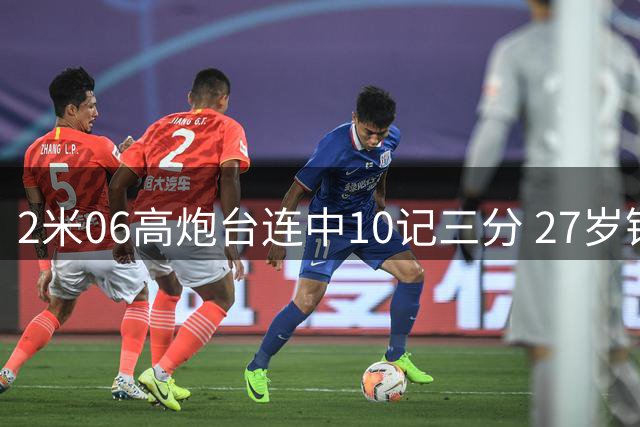 2米06高炮台连中10记三分 27岁锋线有望坐稳男篮先发