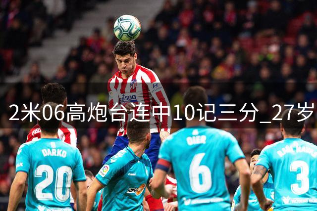 2米06高炮台连中10记三分 27岁锋线有望坐稳男篮先发