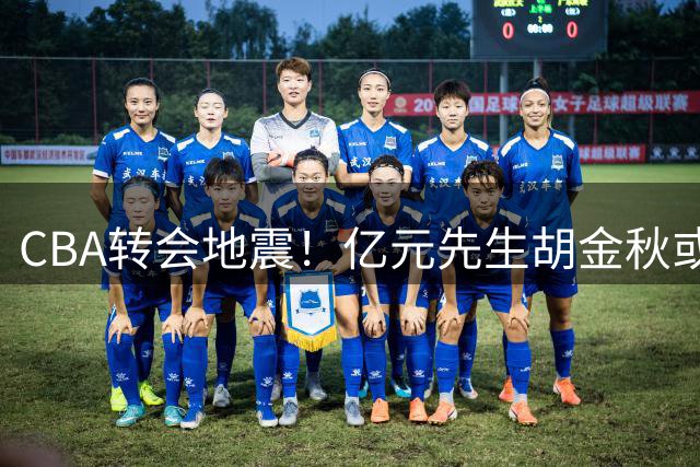 CBA转会地震！亿元先生胡金秋或签约山西 俱乐部砸重金促成交易
