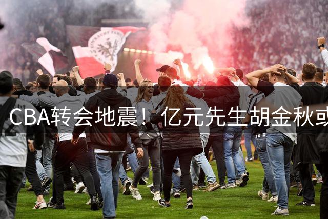 CBA转会地震！亿元先生胡金秋或签约山西 俱乐部砸重金促成交易