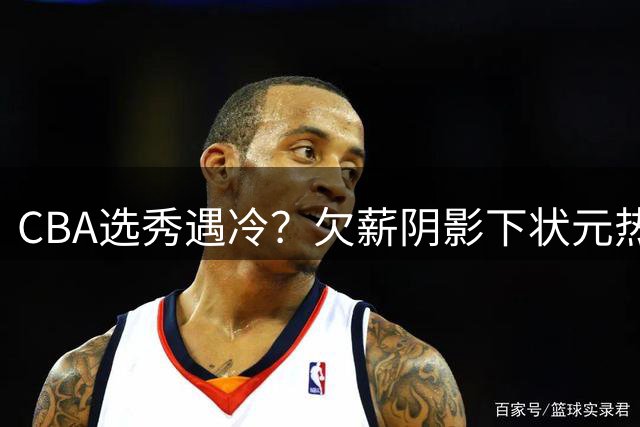 CBA选秀遇冷？欠薪阴影下状元热门集体避战