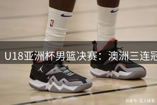 U18亚洲杯男篮决赛：澳洲三连冠 中国惜获亚军